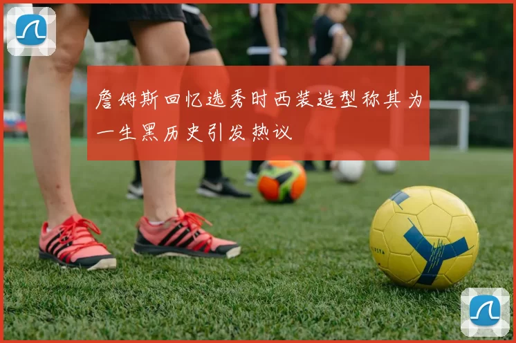 詹姆斯回忆选秀时西装造型称其为一生黑历史引发热议