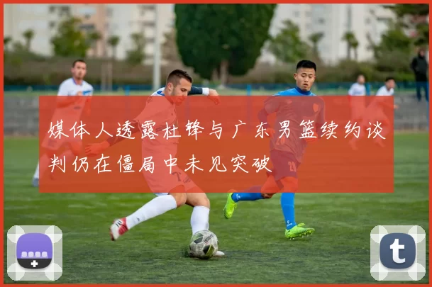 媒体人透露杜锋与广东男篮续约谈判仍在僵局中未见突破