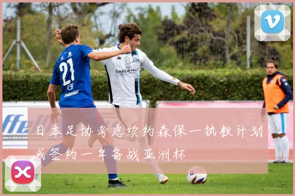 日本足协考虑续约森保一执教计划或签约一年备战亚洲杯
