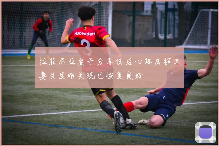 拉菲尼亚妻子分享伤后心路历程夫妻共度难关现已恢复良好