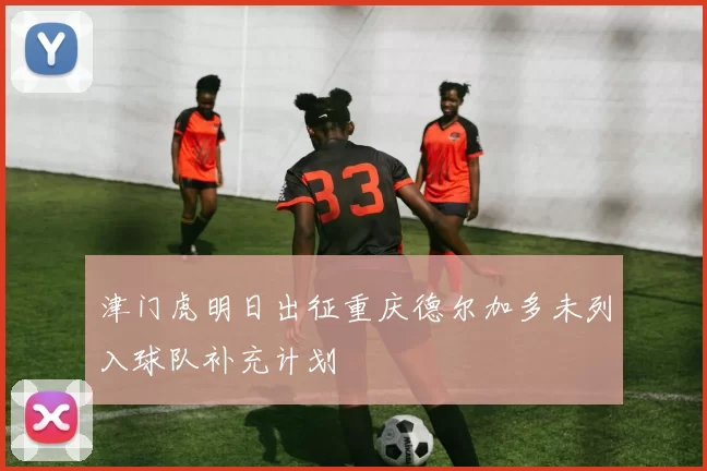津门虎明日出征重庆德尔加多未列入球队补充计划