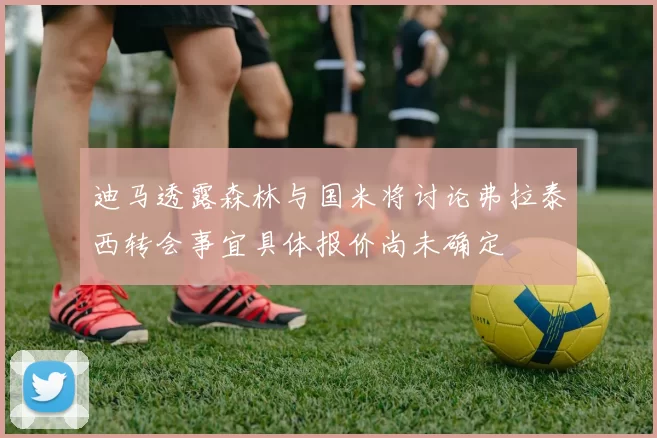 迪马透露森林与国米将讨论弗拉泰西转会事宜具体报价尚未确定
