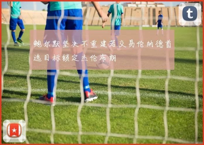 鲍尔默坚决不重建若交易伦纳德首选目标锁定杰伦布朗