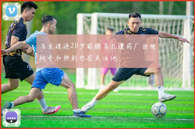 马竞追逐20岁前腰马扎遭药厂拒绝枪手和热刺也在关注他