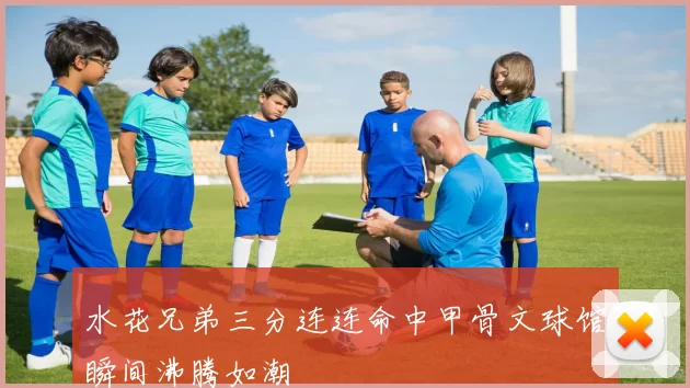 水花兄弟三分连连命中甲骨文球馆瞬间沸腾如潮