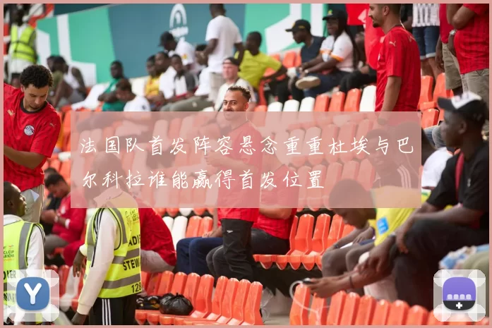 法国队首发阵容悬念重重杜埃与巴尔科拉谁能赢得首发位置