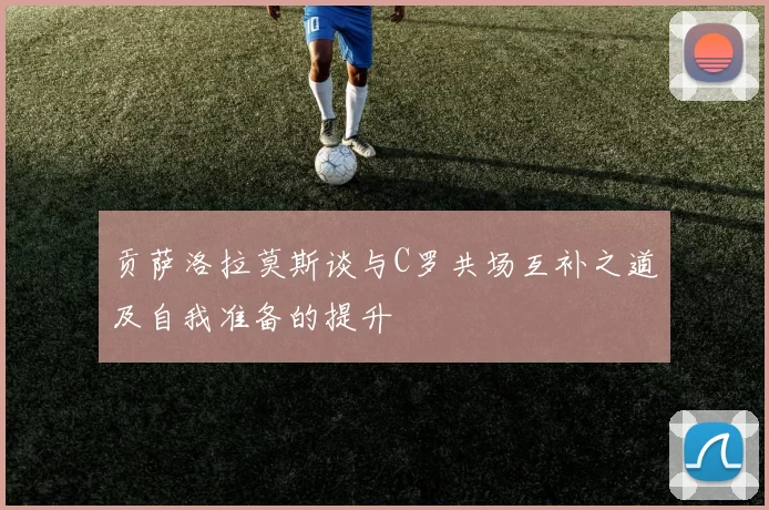 贡萨洛拉莫斯谈与C罗共场互补之道及自我准备的提升